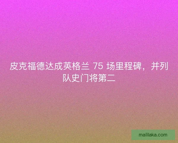 皮克福德达成英格兰 75 场里程碑，并列队史门将第二
