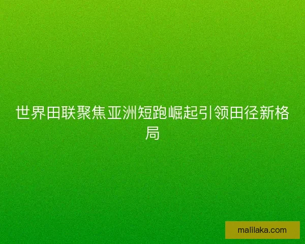 世界田联聚焦亚洲短跑崛起引领田径新格局